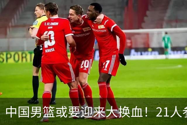 中国男篮或要迎来大换血！21人参加集训，以下这5名球员意外落选